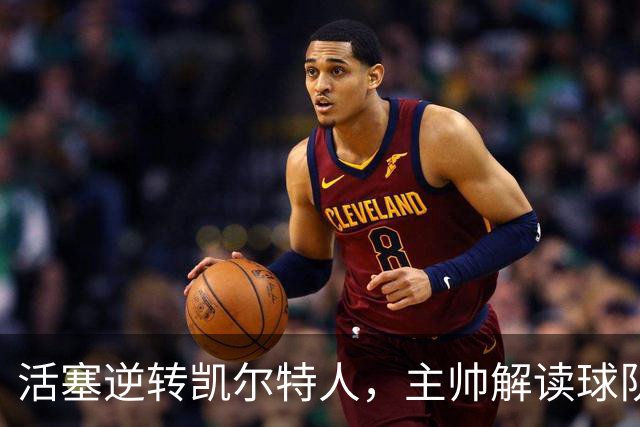 活塞逆转凯尔特人，主帅解读球队顽强精神与战术调整